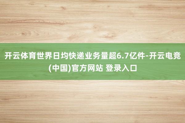 开云体育世界日均快递业务量超6.7亿件-开云电竞(中国)官方网站 登录入口