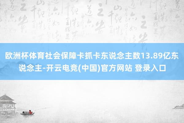 欧洲杯体育社会保障卡抓卡东说念主数13.89亿东说念主-开云电竞(中国)官方网站 登录入口