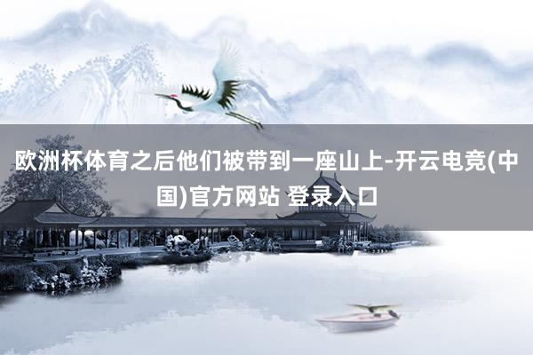 欧洲杯体育之后他们被带到一座山上-开云电竞(中国)官方网站 登录入口
