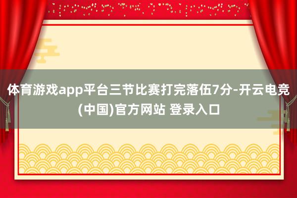体育游戏app平台三节比赛打完落伍7分-开云电竞(中国)官方网站 登录入口
