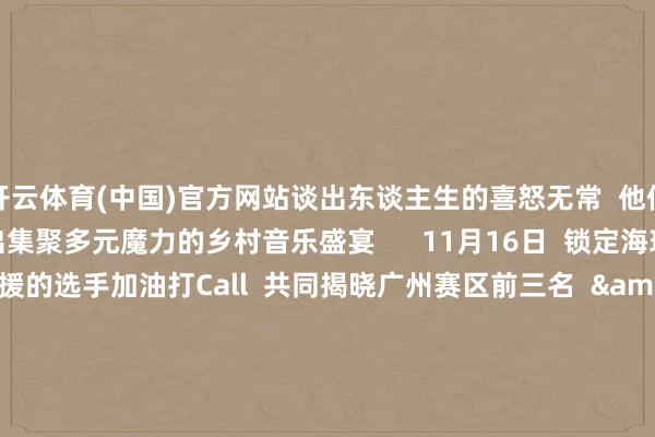 开云体育(中国)官方网站谈出东谈主生的喜怒无常  他们将一起在广州赛区  演出集聚多元魔力的乡村音乐盛宴      11月16日  锁定海珠区文化馆  来为你支援的选手加油打Call  共同揭晓广州赛区前三名  &gt;&gt;见证全省30强荣耀出身&lt;&lt;    撰文：陈诺  起头：南边农村报 -开云电竞(中国)官方网站 登录入口