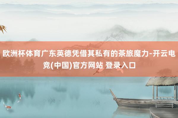 欧洲杯体育广东英德凭借其私有的茶旅魔力-开云电竞(中国)官方网站 登录入口
