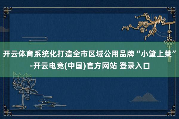 开云体育系统化打造全市区域公用品牌“小肇上菜”-开云电竞(中国)官方网站 登录入口