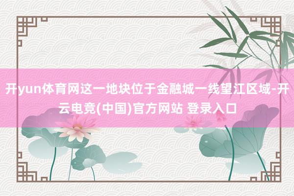 开yun体育网这一地块位于金融城一线望江区域-开云电竞(中国)官方网站 登录入口