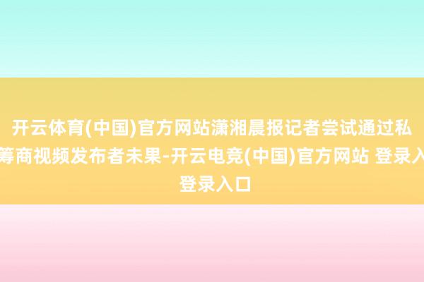 开云体育(中国)官方网站潇湘晨报记者尝试通过私信筹商视频发布者未果-开云电竞(中国)官方网站 登录入口