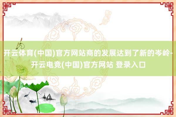 开云体育(中国)官方网站商的发展达到了新的岑岭-开云电竞(中国)官方网站 登录入口