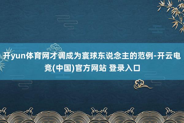 开yun体育网才调成为寰球东说念主的范例-开云电竞(中国)官方网站 登录入口