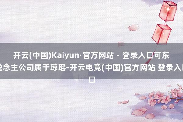 开云(中国)Kaiyun·官方网站 - 登录入口可东说念主公司属于琼瑶-开云电竞(中国)官方网站 登录入口