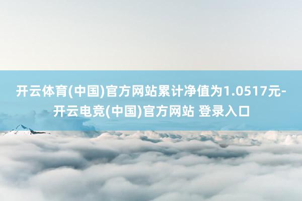 开云体育(中国)官方网站累计净值为1.0517元-开云电竞(中国)官方网站 登录入口