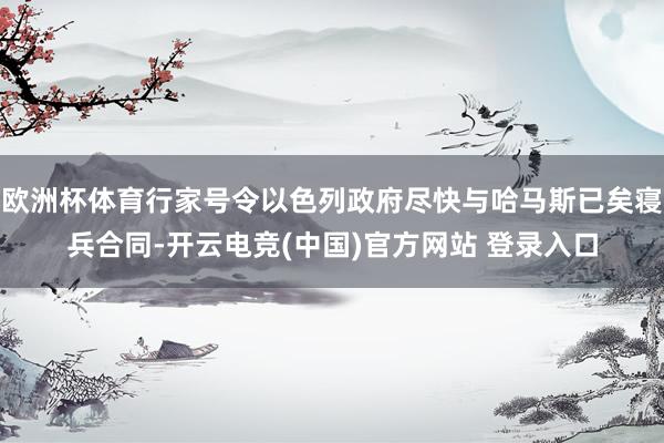 欧洲杯体育行家号令以色列政府尽快与哈马斯已矣寝兵合同-开云电竞(中国)官方网站 登录入口