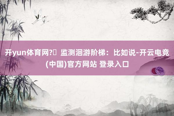 开yun体育网?️监测洄游阶梯：比如说-开云电竞(中国)官方网站 登录入口