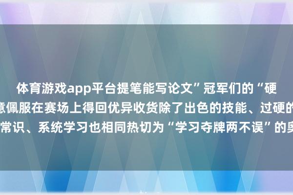 体育游戏app平台提笔能写论文”冠军们的“硬核”操作让网友纷纷暗意佩服在赛场上得回优异收货除了出色的技能、过硬的激情素养掌持表面常识、系统学习也相同热切为“学习夺牌两不误”的奥运健儿点赞！-开云电竞(中国)官方网站 登录入口