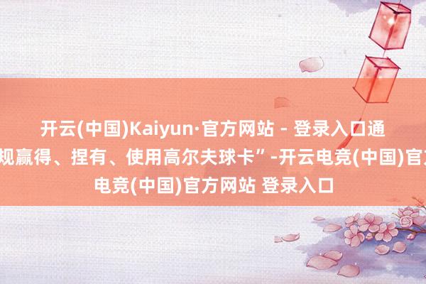 开云(中国)Kaiyun·官方网站 - 登录入口通报中也提到“违规赢得、捏有、使用高尔夫球卡”-开云电竞(中国)官方网站 登录入口