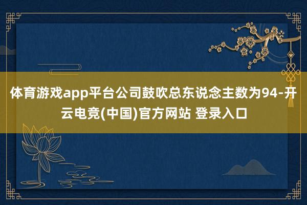 体育游戏app平台公司鼓吹总东说念主数为94-开云电竞(中国)官方网站 登录入口