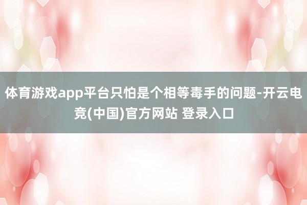 体育游戏app平台只怕是个相等毒手的问题-开云电竞(中国)官方网站 登录入口