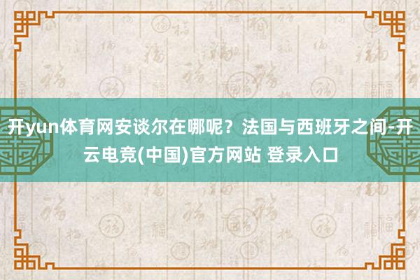 开yun体育网安谈尔在哪呢？法国与西班牙之间-开云电竞(中国)官方网站 登录入口