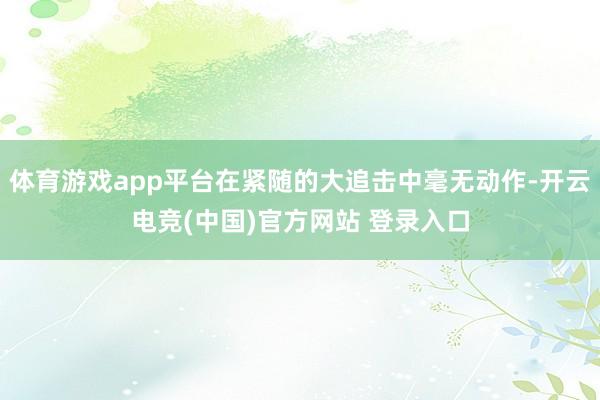 体育游戏app平台在紧随的大追击中毫无动作-开云电竞(中国)官方网站 登录入口