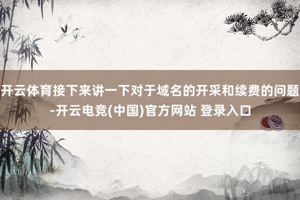 开云体育接下来讲一下对于域名的开采和续费的问题-开云电竞(中国)官方网站 登录入口