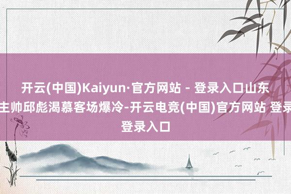 开云(中国)Kaiyun·官方网站 - 登录入口山东男篮主帅邱彪渴慕客场爆冷-开云电竞(中国)官方网站 登录入口