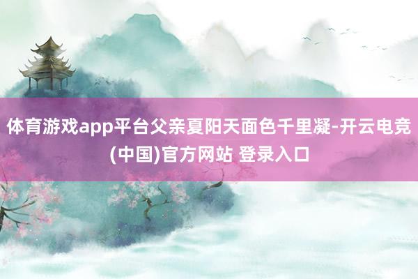 体育游戏app平台父亲夏阳天面色千里凝-开云电竞(中国)官方网站 登录入口