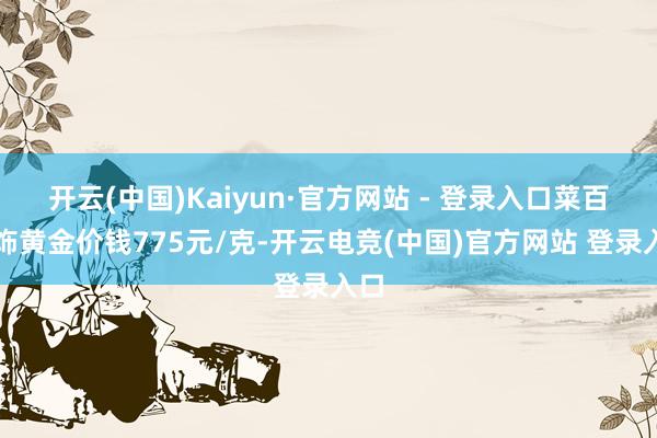 开云(中国)Kaiyun·官方网站 - 登录入口菜百首饰黄金价钱775元/克-开云电竞(中国)官方网站 登录入口