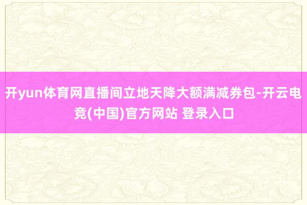 开yun体育网直播间立地天降大额满减券包-开云电竞(中国)官方网站 登录入口