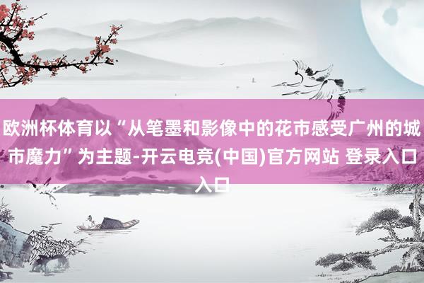 欧洲杯体育以“从笔墨和影像中的花市感受广州的城市魔力”为主题-开云电竞(中国)官方网站 登录入口
