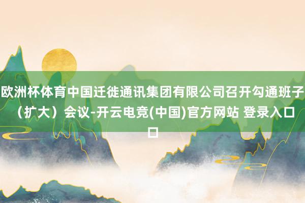欧洲杯体育中国迁徙通讯集团有限公司召开勾通班子（扩大）会议-开云电竞(中国)官方网站 登录入口