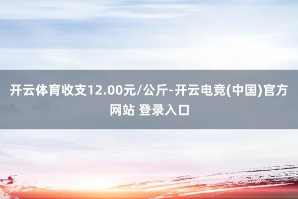开云体育收支12.00元/公斤-开云电竞(中国)官方网站 登录入口