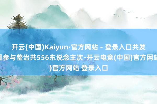开云(中国)Kaiyun·官方网站 - 登录入口共发动社会力量参与整治共556东说念主次-开云电竞(中国)官方网站 登录入口