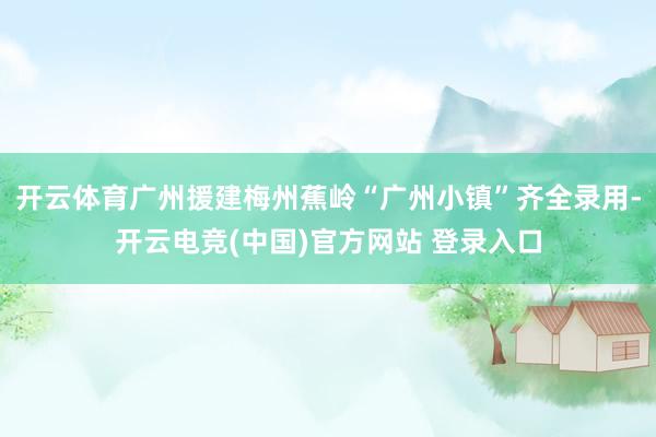 开云体育广州援建梅州蕉岭“广州小镇”齐全录用-开云电竞(中国)官方网站 登录入口