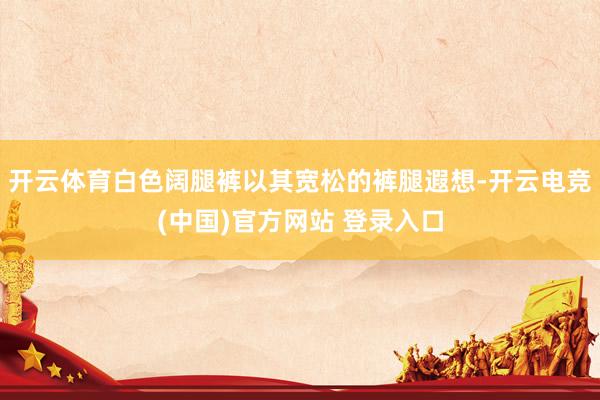 开云体育白色阔腿裤以其宽松的裤腿遐想-开云电竞(中国)官方网站 登录入口