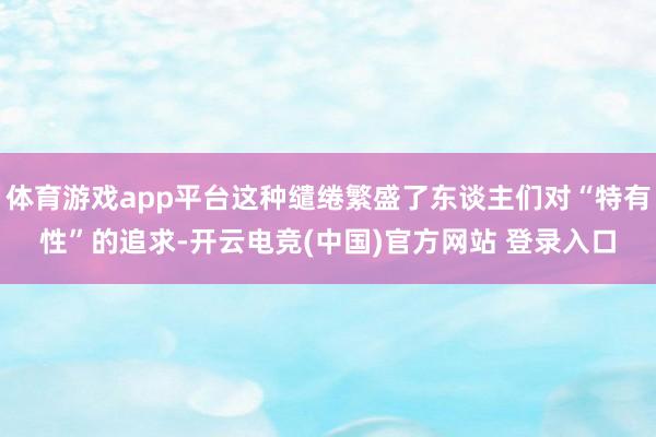 体育游戏app平台这种缱绻繁盛了东谈主们对“特有性”的追求-开云电竞(中国)官方网站 登录入口