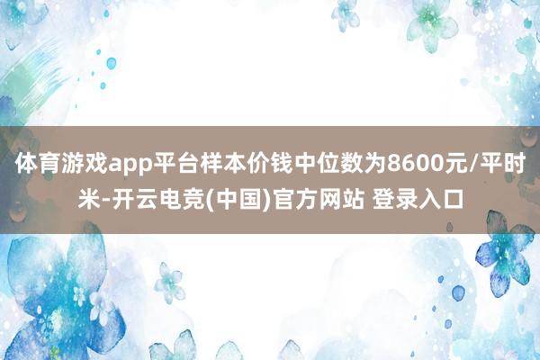 体育游戏app平台样本价钱中位数为8600元/平时米-开云电竞(中国)官方网站 登录入口