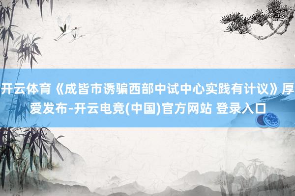 开云体育《成皆市诱骗西部中试中心实践有计议》厚爱发布-开云电竞(中国)官方网站 登录入口