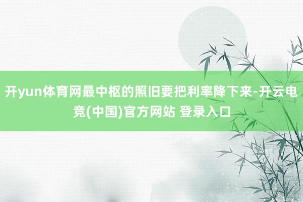 开yun体育网最中枢的照旧要把利率降下来-开云电竞(中国)官方网站 登录入口