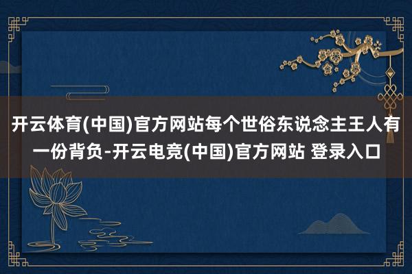 开云体育(中国)官方网站每个世俗东说念主王人有一份背负-开云电竞(中国)官方网站 登录入口