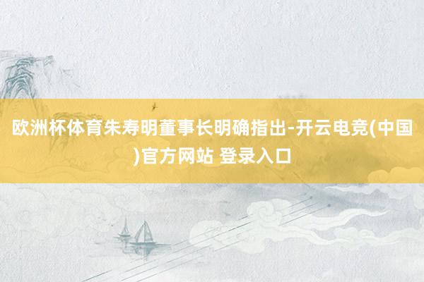 欧洲杯体育朱寿明董事长明确指出-开云电竞(中国)官方网站 登录入口