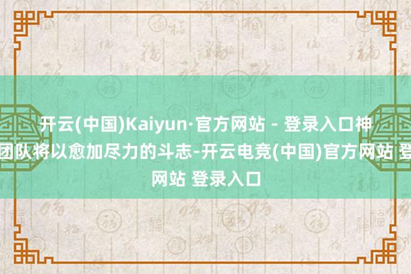 开云(中国)Kaiyun·官方网站 - 登录入口神色惩办团队将以愈加尽力的斗志-开云电竞(中国)官方网站 登录入口