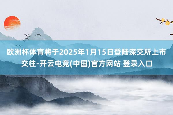 欧洲杯体育将于2025年1月15日登陆深交所上市交往-开云电竞(中国)官方网站 登录入口