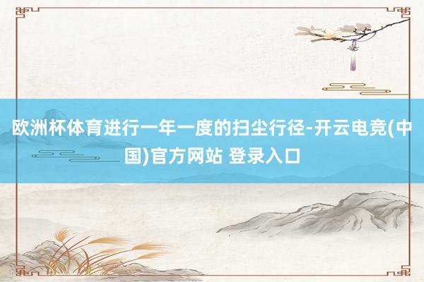 欧洲杯体育进行一年一度的扫尘行径-开云电竞(中国)官方网站 登录入口