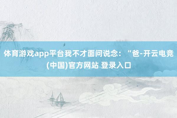 体育游戏app平台我不才面问说念：“爸-开云电竞(中国)官方网站 登录入口