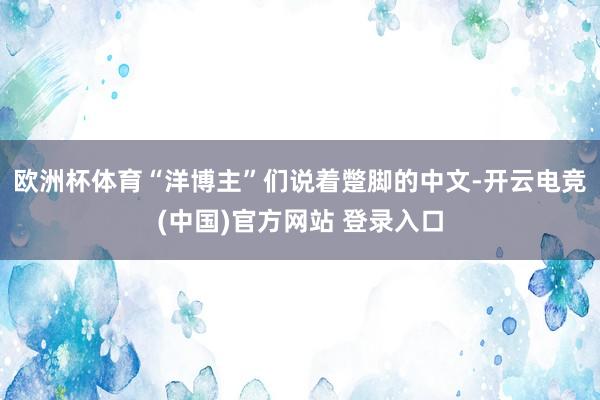 欧洲杯体育“洋博主”们说着蹩脚的中文-开云电竞(中国)官方网站 登录入口