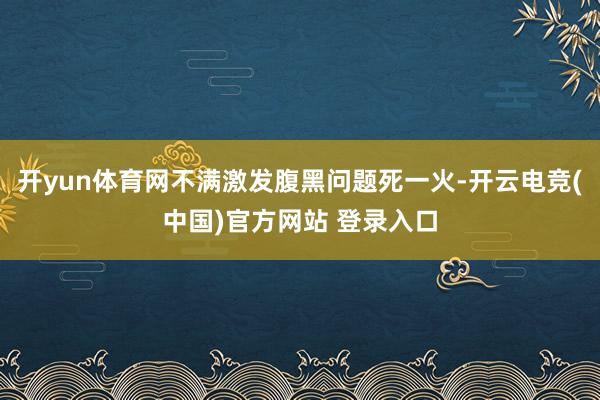 开yun体育网不满激发腹黑问题死一火-开云电竞(中国)官方网站 登录入口