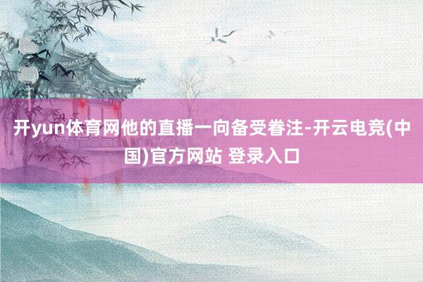 开yun体育网他的直播一向备受眷注-开云电竞(中国)官方网站 登录入口