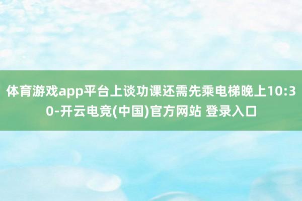 体育游戏app平台上谈功课还需先乘电梯晚上10:30-开云电竞(中国)官方网站 登录入口