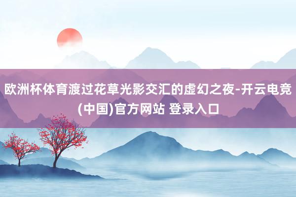 欧洲杯体育渡过花草光影交汇的虚幻之夜-开云电竞(中国)官方网站 登录入口