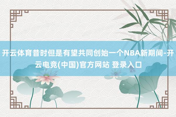 开云体育昔时但是有望共同创始一个NBA新期间-开云电竞(中国)官方网站 登录入口