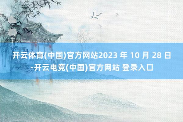 开云体育(中国)官方网站2023 年 10 月 28 日-开云电竞(中国)官方网站 登录入口