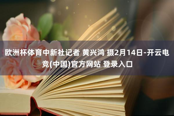 欧洲杯体育中新社记者 黄兴鸿 摄2月14日-开云电竞(中国)官方网站 登录入口
